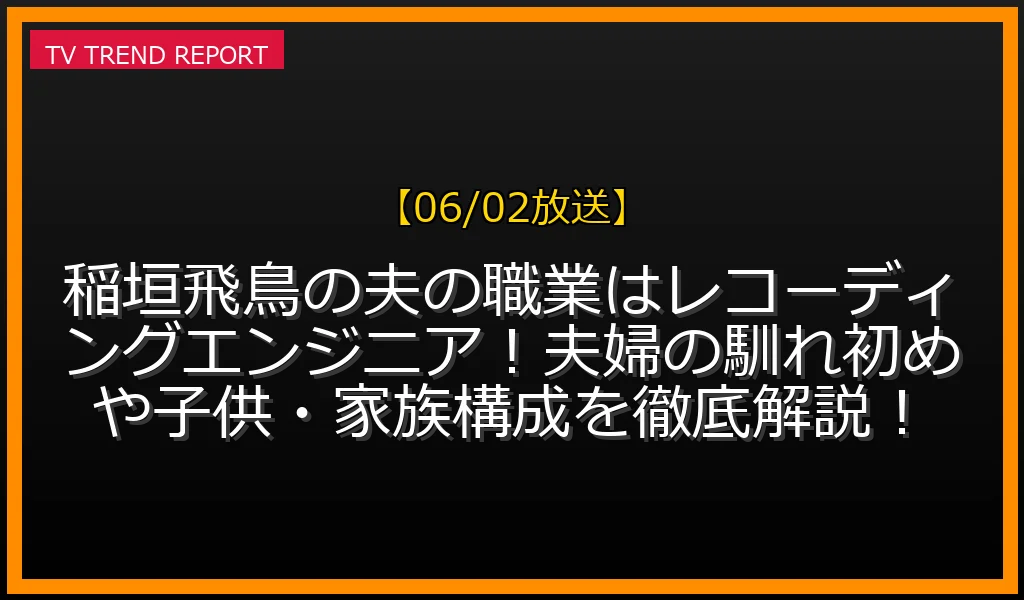 【06/02放送】稲垣飛鳥の夫の職業はレコーディングエンジニア！夫婦の馴れ初めや子供・家族構成を徹底解説！の見どころと放送内容まとめの最新情報・見どころ解説