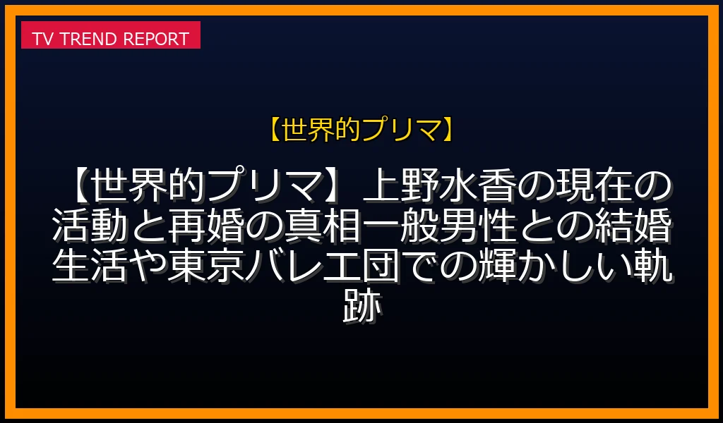 【世界的プリマ】【世界的プリマ】上野水香の現在の活動と再婚の真相！一般男性との結婚生活や東京バレエ団での輝かしい軌跡の放送内容と見どころ