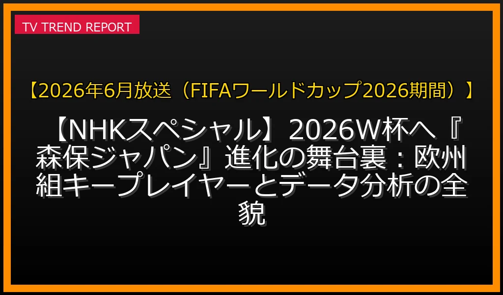 【2026年6月放送（FIFAワールドカップ2026期間）放送】【NHKスペシャル】2026W杯へ『森保ジャパン』進化の舞台裏：欧州組キープレイヤーとデータ分析の全貌の放送内容と見どころ