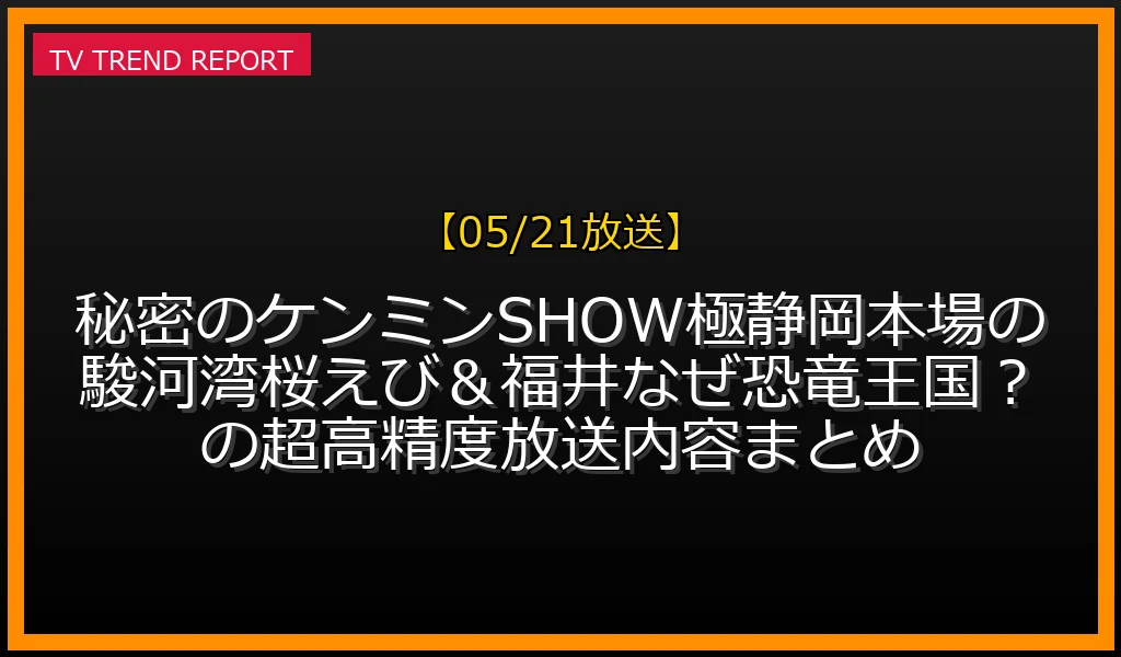 【05/21放送】秘密のケンミンSHOW極！静岡本場の駿河湾桜えび＆福井なぜ恐竜王国！？の超高精度放送内容まとめ！の放送内容と見どころ