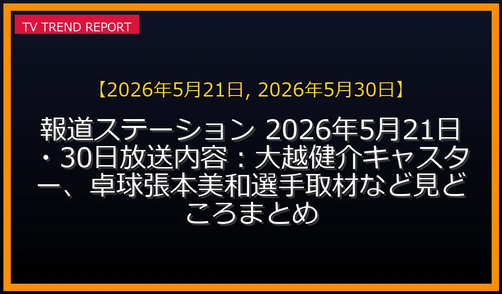 【2026年5月21日, 2026年5月30日放送】報道ステーション 2026年5月21日・30日放送内容：大越健介キャスター、卓球張本美和選手取材など見どころまとめの放送内容と見どころ