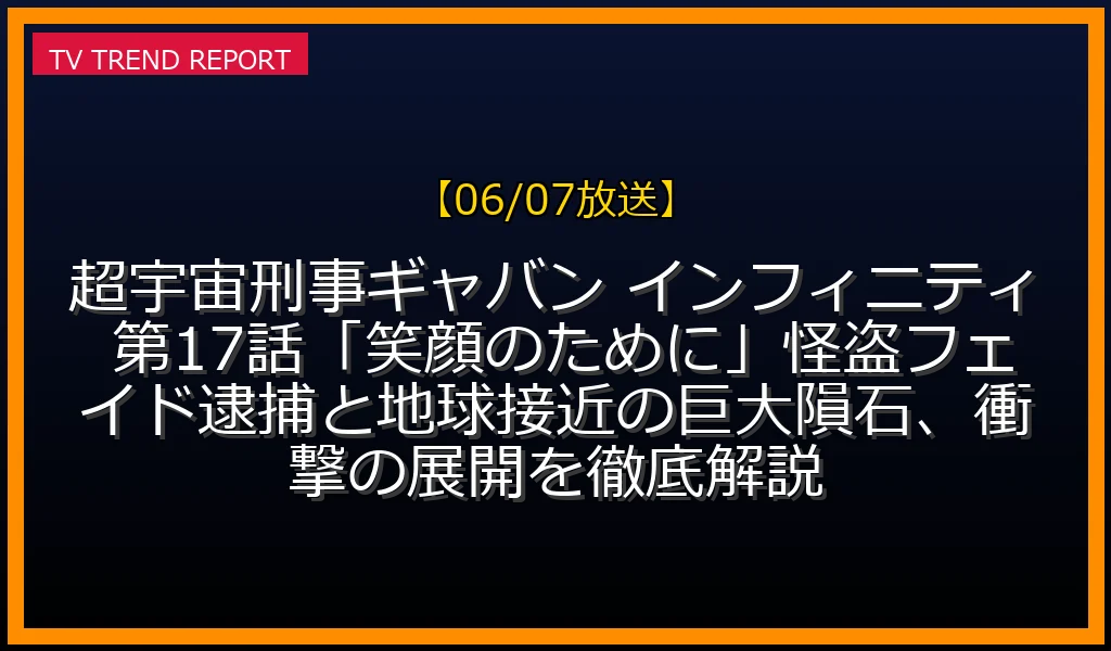 【06/07放送】超宇宙刑事ギャバン インフィニティ 第17話「笑顔のために」怪盗フェイド逮捕と地球接近の巨大隕石、衝撃の展開を徹底解説の放送内容と見どころ