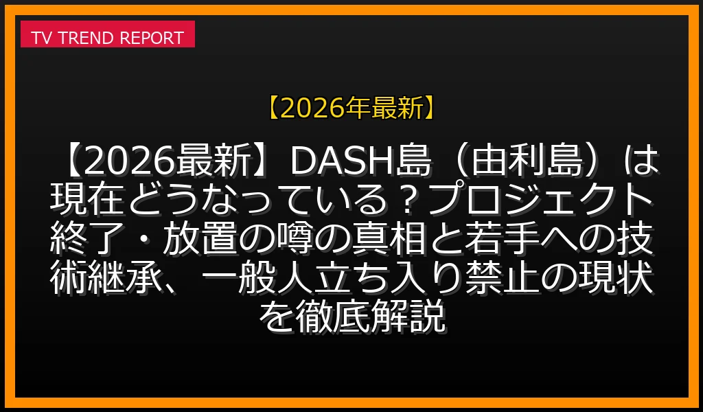 【2026年最新放送】【2026最新】DASH島（由利島）は現在どうなっている？プロジェクト終了・放置の噂の真相と若手への技術継承、一般人立ち入り禁止の現状を徹底解説！の放送内容と見どころ