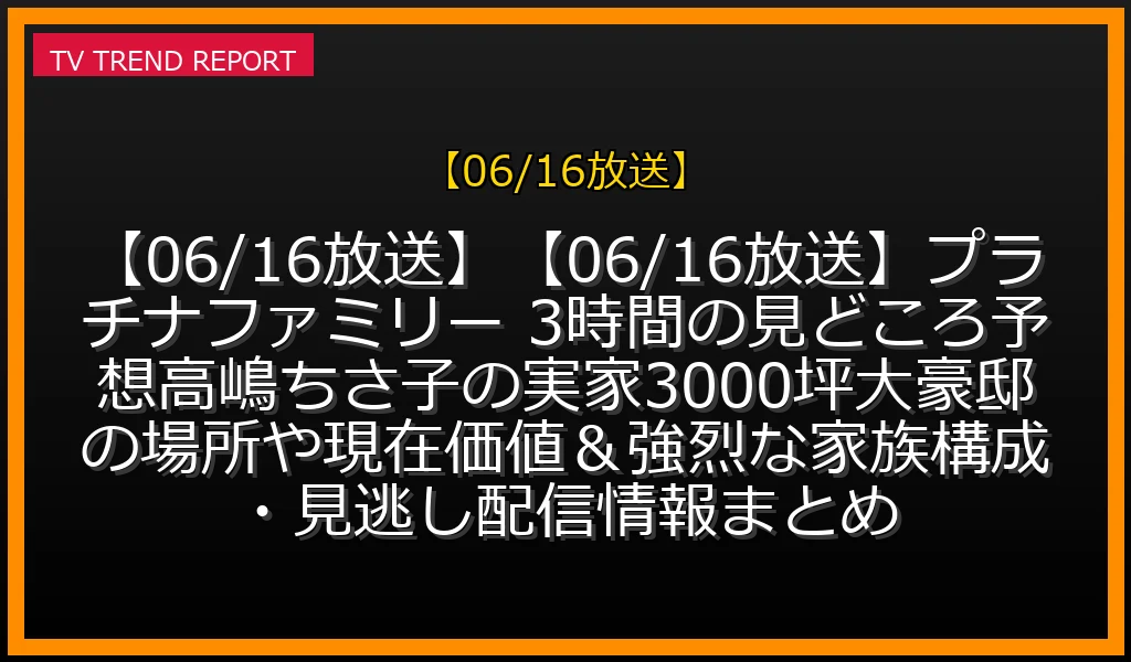 【06/16放送】【06/16放送】【06/16放送】プラチナファミリー 3時間SPの見どころ予想！高嶋ちさ子の実家3000坪大豪邸の場所や現在価値＆強烈な家族構成・見逃し配信情報まとめの放送内容と見どころ
