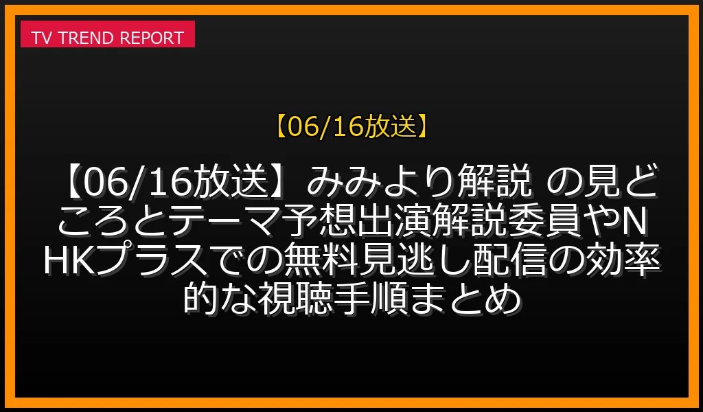 【06/16放送】【06/16放送】みみより！解説 の見どころとテーマ予想！出演解説委員やNHKプラスでの無料見逃し配信の効率的な視聴手順まとめの放送内容と見どころ
