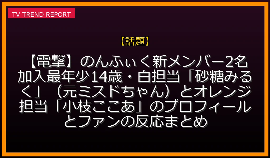 【話題放送】【電撃】のんふぃく！新メンバー2名加入！最年少14歳・白担当「砂糖みるく」（元ミスドちゃん）とオレンジ担当「小枝ここあ」のプロフィールとファンの反応まとめの放送内容と見どころ