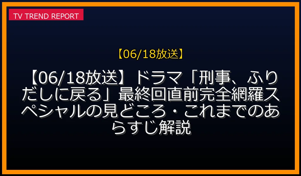 【06/18放送】【06/18放送】ドラマ「刑事、ふりだしに戻る」最終回直前！完全網羅スペシャルの見どころ・これまでのあらすじ解説の放送内容と見どころ