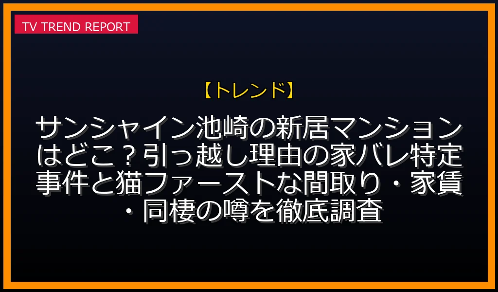【トレンド放送】サンシャイン池崎の新居マンションはどこ？引っ越し理由の家バレ特定事件と猫ファーストな間取り・家賃・同棲の噂を徹底調査！の放送内容と見どころ