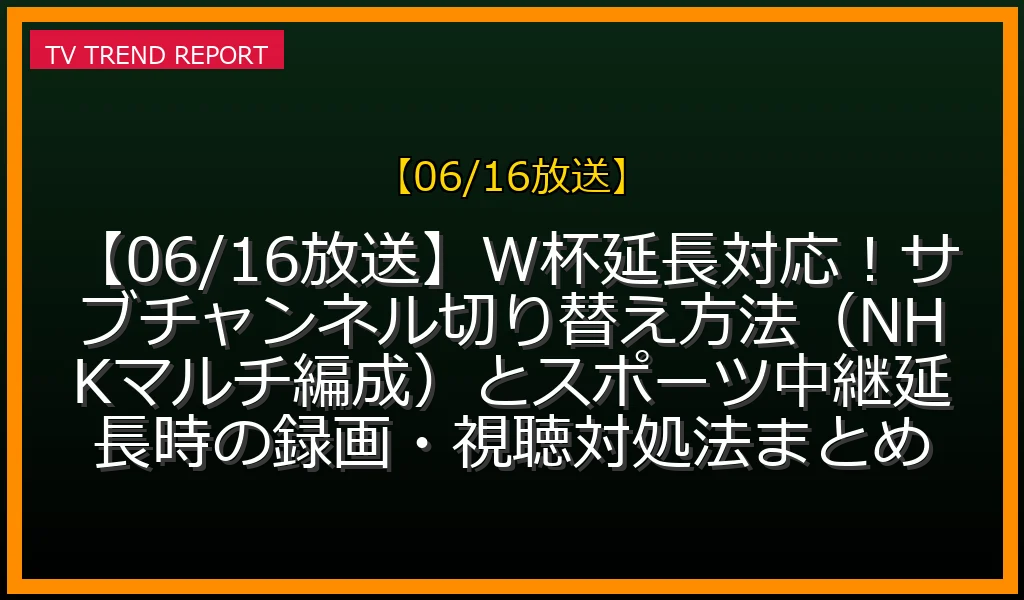 【06/16放送】【06/16放送】W杯延長対応！サブチャンネル切り替え方法（NHKマルチ編成）とスポーツ中継延長時の録画・視聴対処法まとめの放送予定と見どころ解説
