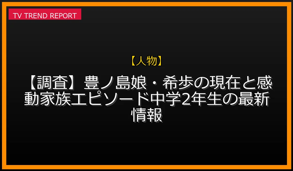 【人物放送】【調査】豊ノ島娘・希歩の現在と感動家族エピソード！中学2年生の最新情報の放送内容と見どころ